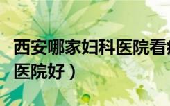 西安哪家妇科医院看病看的好（西安哪家妇科医院好）