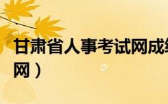 甘肃省人事考试网成绩查询（甘肃省人事考试网）
