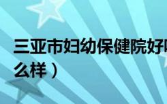三亚市妇幼保健院好吗（三亚市妇幼保健院怎么样）