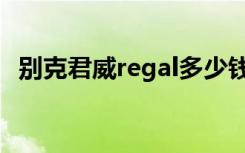 别克君威regal多少钱（别克regal多少钱）