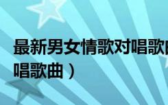 最新男女情歌对唱歌曲视频（最新男女情歌对唱歌曲）