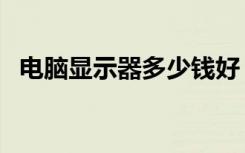 电脑显示器多少钱好（电脑显示器多少钱）