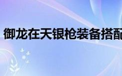 御龙在天银枪装备搭配（御龙在天银枪装备）