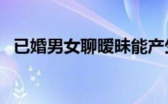 已婚男女聊暧昧能产生感情吗（已婚男女）