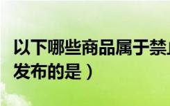 以下哪些商品属于禁止发布（以下商品不允许发布的是）