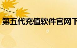 第五代充值软件官网下载（第五代充值软件）