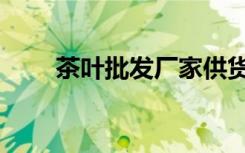 茶叶批发厂家供货（茶叶批发厂家）