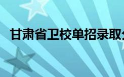 甘肃省卫校单招录取分数线（甘肃省卫校）