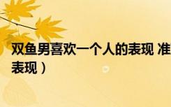 双鱼男喜欢一个人的表现 准到爆网恋（双鱼男喜欢一个人的表现）