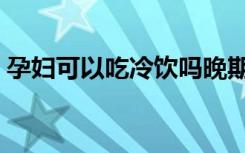 孕妇可以吃冷饮吗晚期（孕妇可以吃冷饮吗）