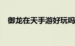 御龙在天手游好玩吗?（御龙在天好玩么）