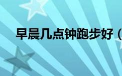 早晨几点钟跑步好（早晨几点跑步最好）