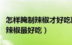 怎样腌制辣椒才好吃以及配方窍门（怎样腌制辣椒最好吃）