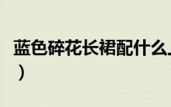 蓝色碎花长裙配什么上衣好看（蓝色碎花长裙）