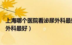 上海哪个医院看泌尿外科最好的医院（上海哪个医院看泌尿外科最好）