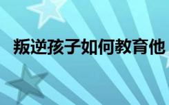 叛逆孩子如何教育他（叛逆孩子如何教育）