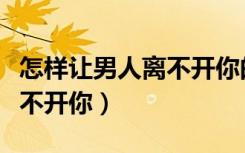 怎样让男人离不开你的好办法（怎样让男人离不开你）