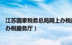 江苏国家税务总局网上办税服务厅（江苏省国家税务局网上办税服务厅）