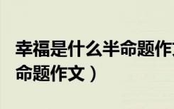 幸福是什么半命题作文600字（幸福是什么半命题作文）