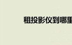 租投影仪到哪里租（租投影仪）