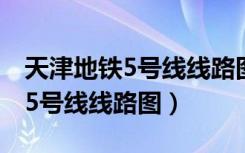 天津地铁5号线线路图最新版高清（天津地铁5号线线路图）
