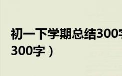 初一下学期总结300字左右（初一下学期总结300字）