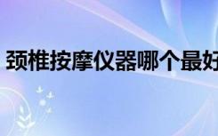 颈椎按摩仪器哪个最好（颈椎按摩器哪种好）