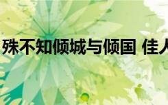 殊不知倾城与倾国 佳人难再得（佳人难再得）