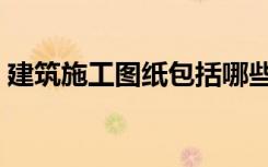 建筑施工图纸包括哪些内容（建筑施工图纸）
