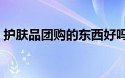 护肤品团购的东西好吗安全吗（护肤品团购）