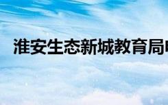 淮安生态新城教育局电话（淮安生态新城）