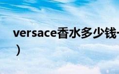 versace香水多少钱一瓶（versace男士香水）