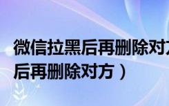 微信拉黑后再删除对方怎么加回来（微信拉黑后再删除对方）