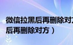 微信拉黑后再删除对方怎么加回来（微信拉黑后再删除对方）