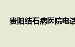贵阳结石病医院电话（贵阳结石病医院）