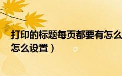打印的标题每页都要有怎么设置（word打印标题每页都有怎么设置）