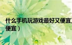 什么手机玩游戏最好又便宜又好用（什么手机玩游戏最好又便宜）