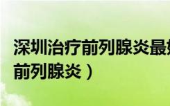 深圳治疗前列腺炎最好的三甲医院（深圳治疗前列腺炎）