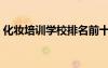 化妆培训学校排名前十（顶尖化妆培训学校）