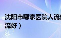 沈阳市哪家医院人流做的好（沈阳哪家医院人流好）