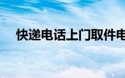 快递电话上门取件电话（上门取件电话）
