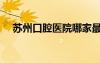 苏州口腔医院哪家最好（苏州口腔医院）
