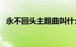 永不回头主题曲叫什么（永不回头主题曲）