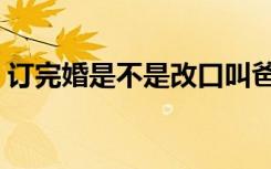 订完婚是不是改口叫爸妈（订婚后要改口吗）