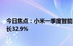 今日焦点：小米一季度智能手机业务收入465亿元：同比增长32.9%