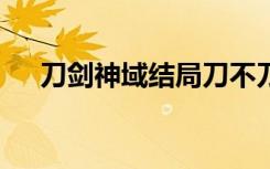 刀剑神域结局刀不刀（刀剑神域3结局）