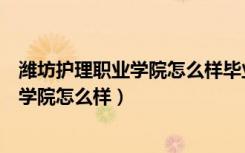潍坊护理职业学院怎么样毕业后好找工作吗（潍坊护理职业学院怎么样）