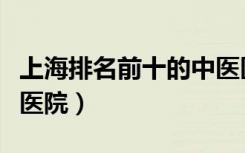 上海排名前十的中医医院（上海最厉害的中医医院）