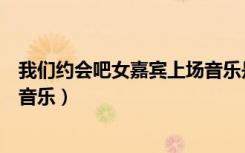 我们约会吧女嘉宾上场音乐是什么（我们约会吧女嘉宾出场音乐）