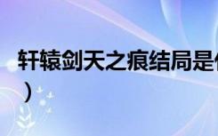 轩辕剑天之痕结局是什么（轩辕剑天之痕结局）